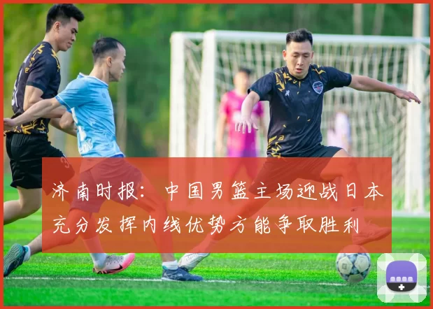 济南时报：中国男篮主场迎战日本充分发挥内线优势方能争取胜利