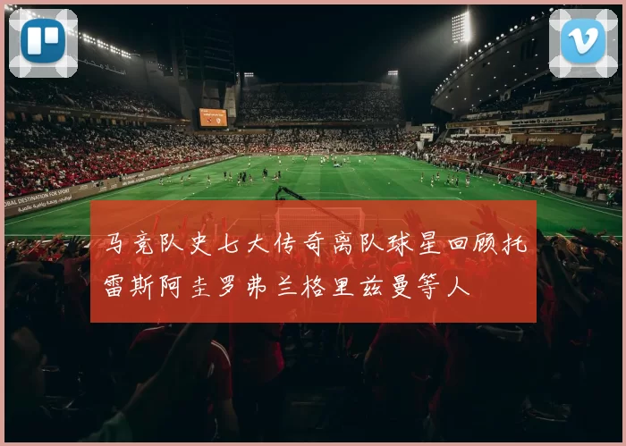 马竞队史七大传奇离队球星回顾托雷斯阿圭罗弗兰格里兹曼等人